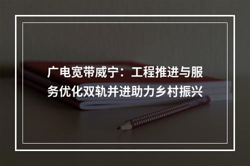 广电宽带威宁：工程推进与服务优化双轨并进助力乡村振兴