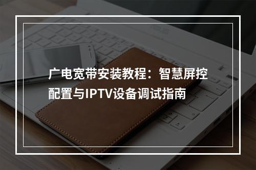 广电宽带安装教程：智慧屏控配置与IPTV设备调试指南