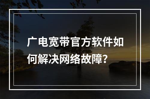 广电宽带官方软件如何解决网络故障？
