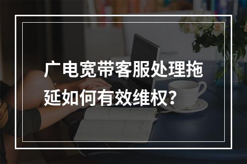 广电宽带客服处理拖延如何有效维权？