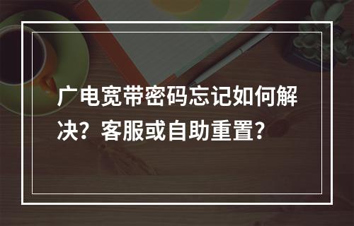 广电宽带密码忘记如何解决？客服或自助重置？