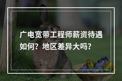 广电宽带工程师薪资待遇如何？地区差异大吗？