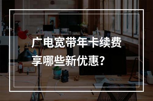 广电宽带年卡续费享哪些新优惠？