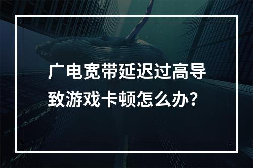 广电宽带延迟过高导致游戏卡顿怎么办？