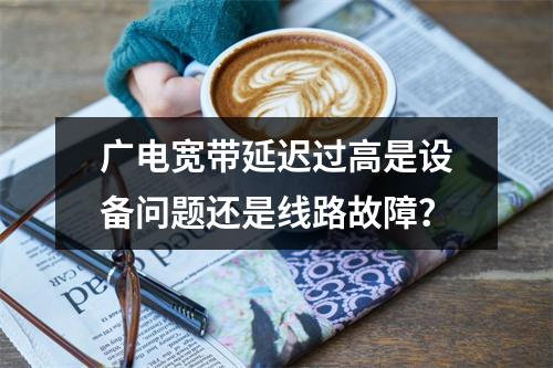 广电宽带延迟过高是设备问题还是线路故障？