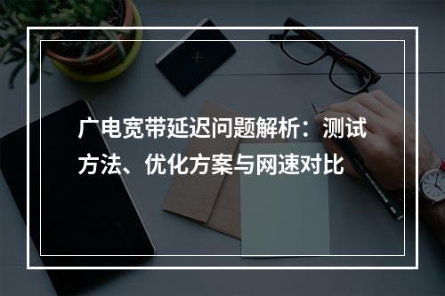 广电宽带延迟问题解析：测试方法、优化方案与网速对比
