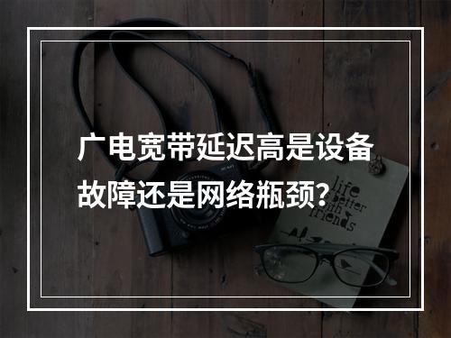 广电宽带延迟高是设备故障还是网络瓶颈？