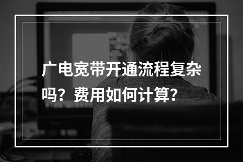 广电宽带开通流程复杂吗？费用如何计算？