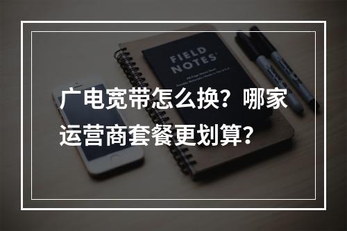 广电宽带怎么换？哪家运营商套餐更划算？