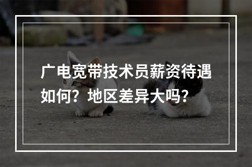 广电宽带技术员薪资待遇如何？地区差异大吗？