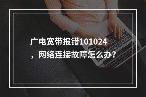 广电宽带报错101024，网络连接故障怎么办？
