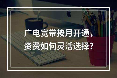 广电宽带按月开通，资费如何灵活选择？