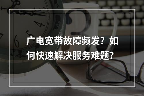 广电宽带故障频发？如何快速解决服务难题？