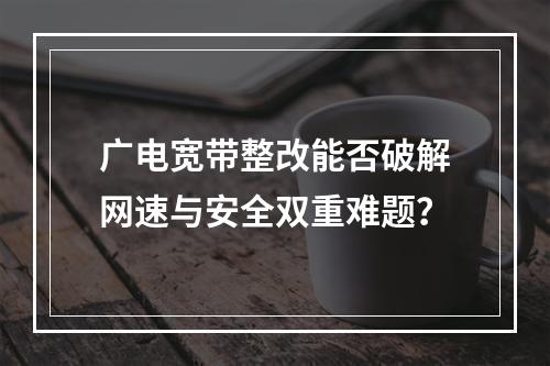 广电宽带整改能否破解网速与安全双重难题？