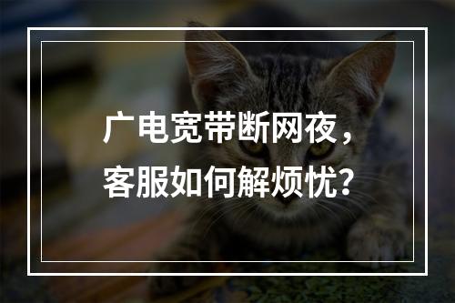 广电宽带断网夜，客服如何解烦忧？