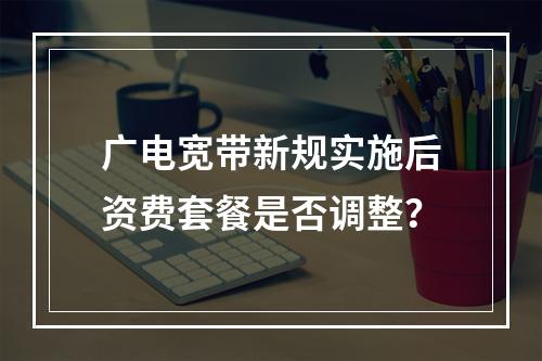 广电宽带新规实施后资费套餐是否调整？