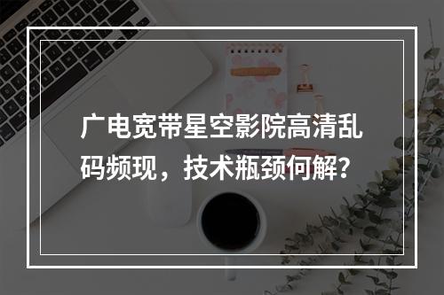 广电宽带星空影院高清乱码频现，技术瓶颈何解？