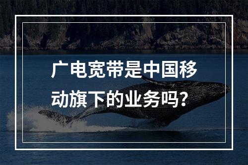 广电宽带是中国移动旗下的业务吗？