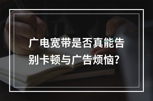 广电宽带是否真能告别卡顿与广告烦恼？