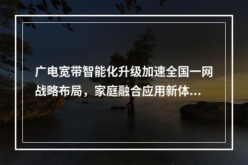 广电宽带智能化升级加速全国一网战略布局，家庭融合应用新体验