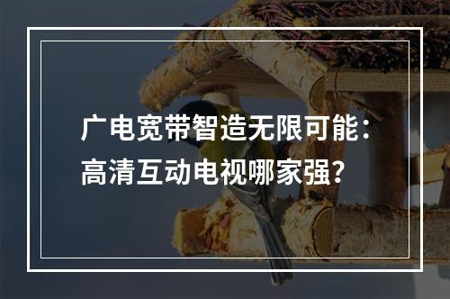 广电宽带智造无限可能：高清互动电视哪家强？