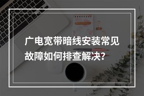 广电宽带暗线安装常见故障如何排查解决？