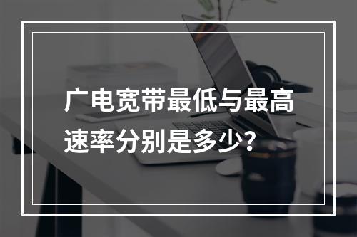 广电宽带最低与最高速率分别是多少？