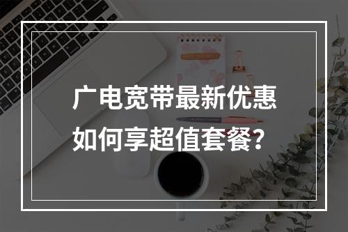 广电宽带最新优惠如何享超值套餐？