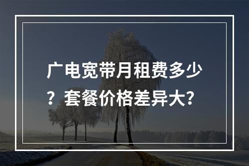 广电宽带月租费多少？套餐价格差异大？