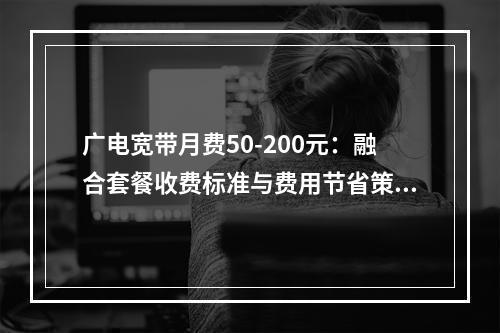 广电宽带月费50-200元：融合套餐收费标准与费用节省策略