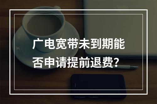 广电宽带未到期能否申请提前退费？