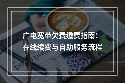 广电宽带欠费缴费指南：在线续费与自助服务流程