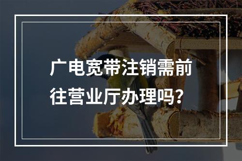 广电宽带注销需前往营业厅办理吗？