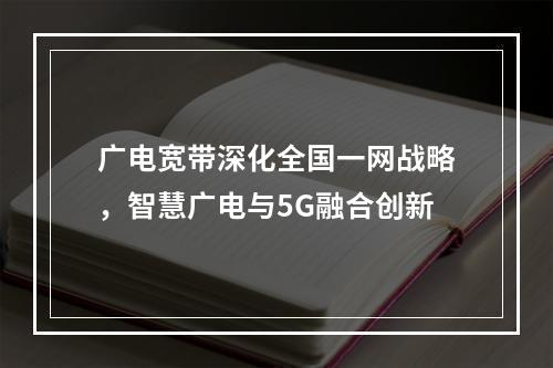 广电宽带深化全国一网战略，智慧广电与5G融合创新