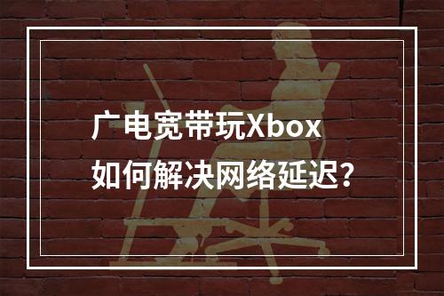 广电宽带玩Xbox如何解决网络延迟？