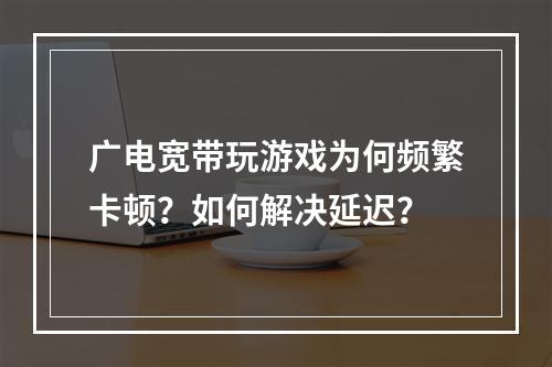 广电宽带玩游戏为何频繁卡顿？如何解决延迟？