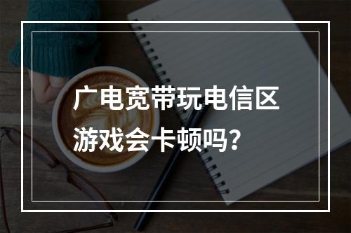 广电宽带玩电信区游戏会卡顿吗？