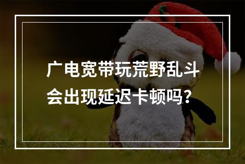 广电宽带玩荒野乱斗会出现延迟卡顿吗？
