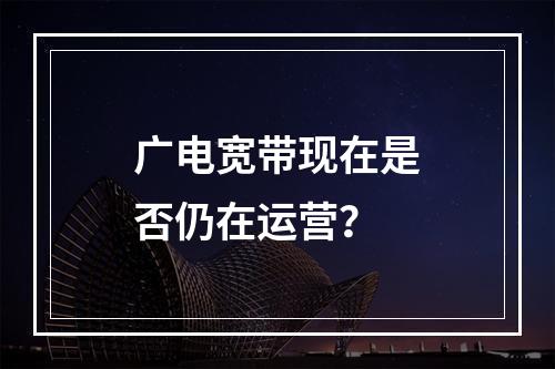 广电宽带现在是否仍在运营？