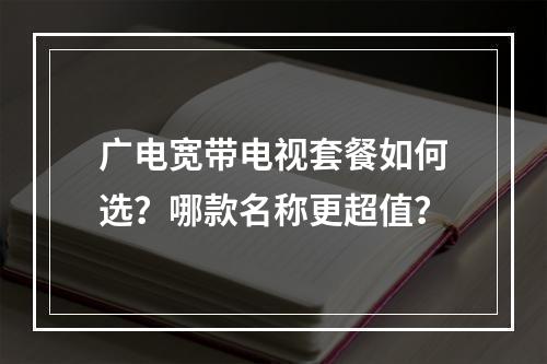 广电宽带电视套餐如何选？哪款名称更超值？