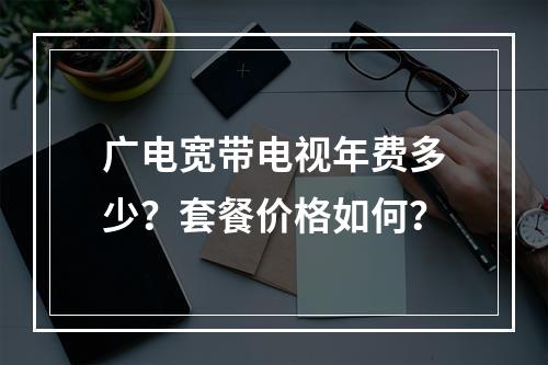 广电宽带电视年费多少？套餐价格如何？