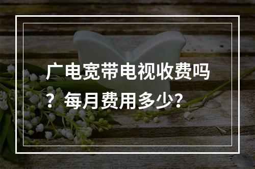 广电宽带电视收费吗？每月费用多少？