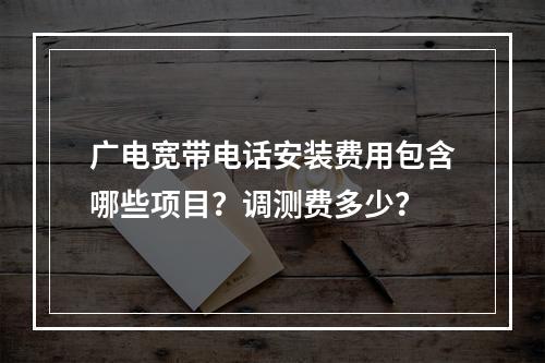 广电宽带电话安装费用包含哪些项目？调测费多少？