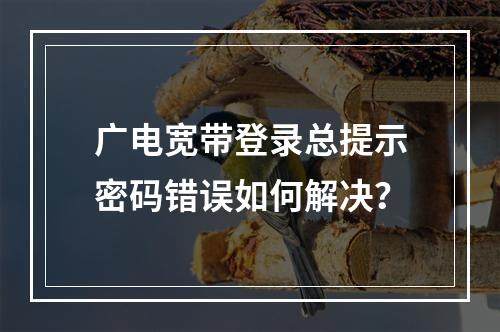 广电宽带登录总提示密码错误如何解决？