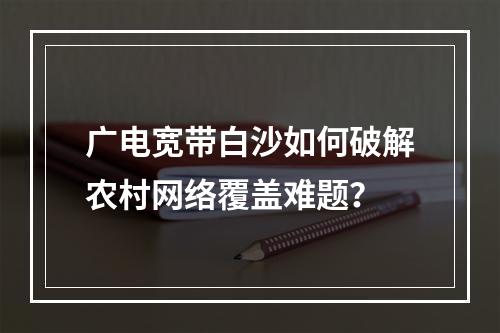 广电宽带白沙如何破解农村网络覆盖难题？