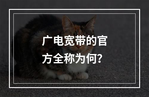 广电宽带的官方全称为何？