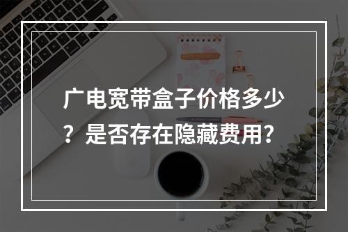 广电宽带盒子价格多少？是否存在隐藏费用？