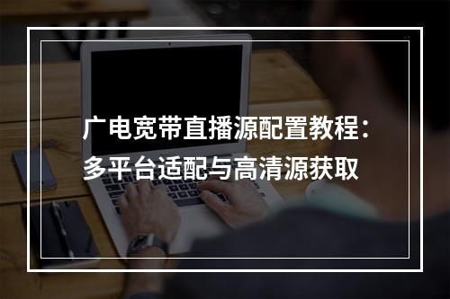 广电宽带直播源配置教程：多平台适配与高清源获取