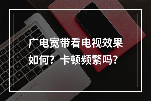 广电宽带看电视效果如何？卡顿频繁吗？