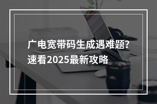 广电宽带码生成遇难题？速看2025最新攻略